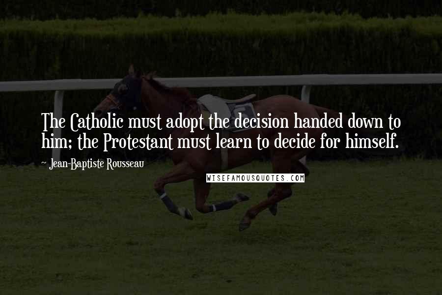 Jean-Baptiste Rousseau Quotes: The Catholic must adopt the decision handed down to him; the Protestant must learn to decide for himself.
