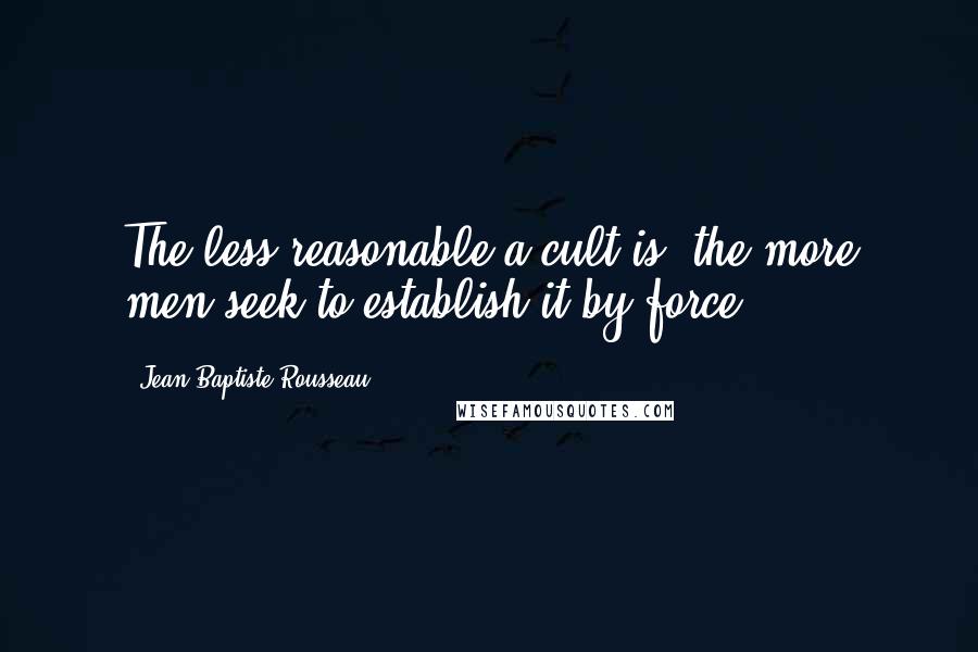 Jean-Baptiste Rousseau Quotes: The less reasonable a cult is, the more men seek to establish it by force.