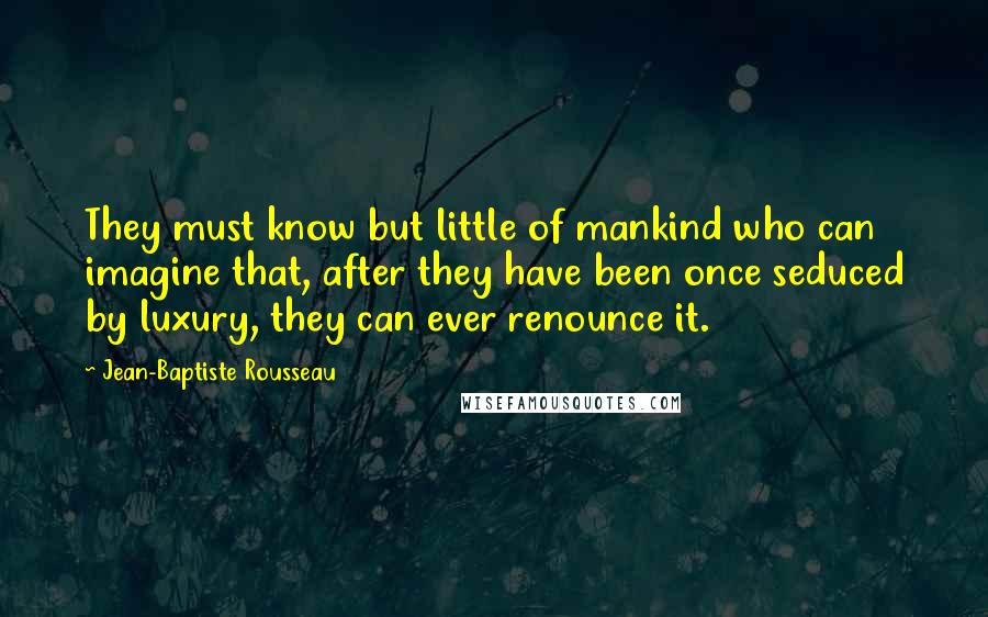 Jean-Baptiste Rousseau Quotes: They must know but little of mankind who can imagine that, after they have been once seduced by luxury, they can ever renounce it.