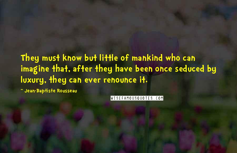 Jean-Baptiste Rousseau Quotes: They must know but little of mankind who can imagine that, after they have been once seduced by luxury, they can ever renounce it.