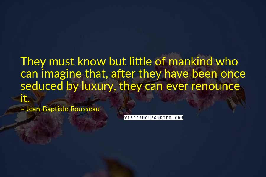 Jean-Baptiste Rousseau Quotes: They must know but little of mankind who can imagine that, after they have been once seduced by luxury, they can ever renounce it.