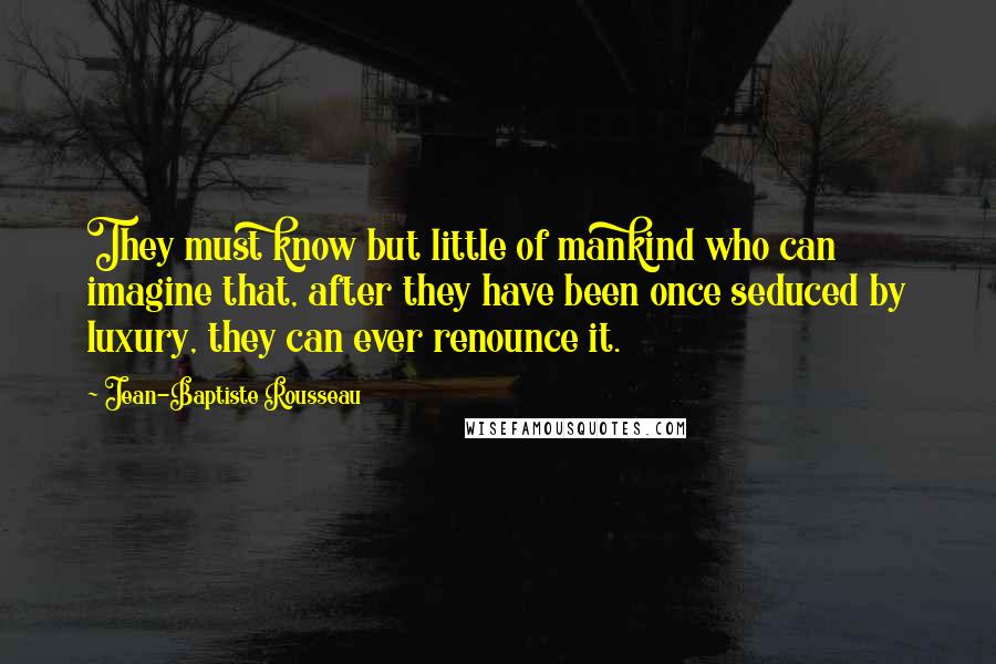 Jean-Baptiste Rousseau Quotes: They must know but little of mankind who can imagine that, after they have been once seduced by luxury, they can ever renounce it.