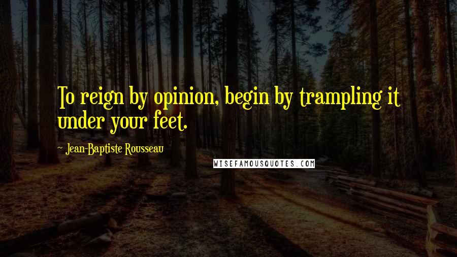 Jean-Baptiste Rousseau Quotes: To reign by opinion, begin by trampling it under your feet.