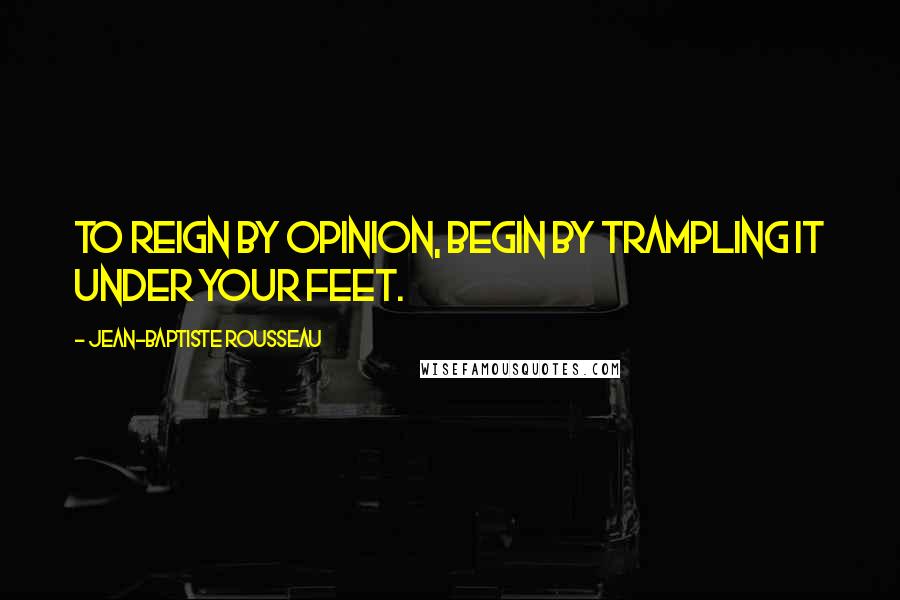 Jean-Baptiste Rousseau Quotes: To reign by opinion, begin by trampling it under your feet.