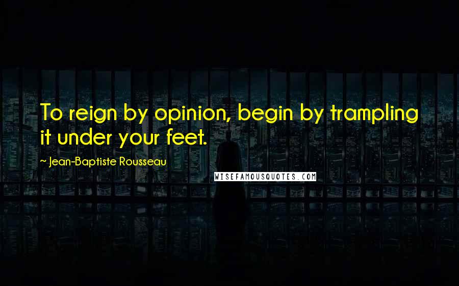 Jean-Baptiste Rousseau Quotes: To reign by opinion, begin by trampling it under your feet.