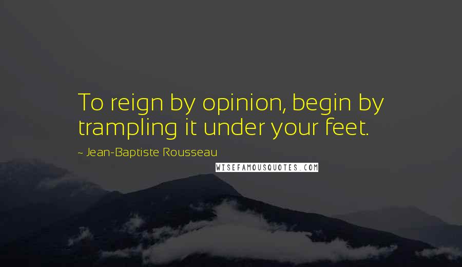 Jean-Baptiste Rousseau Quotes: To reign by opinion, begin by trampling it under your feet.