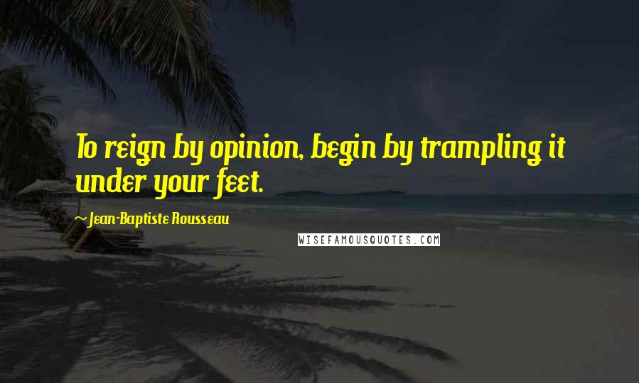 Jean-Baptiste Rousseau Quotes: To reign by opinion, begin by trampling it under your feet.