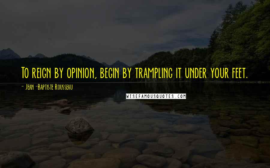 Jean-Baptiste Rousseau Quotes: To reign by opinion, begin by trampling it under your feet.