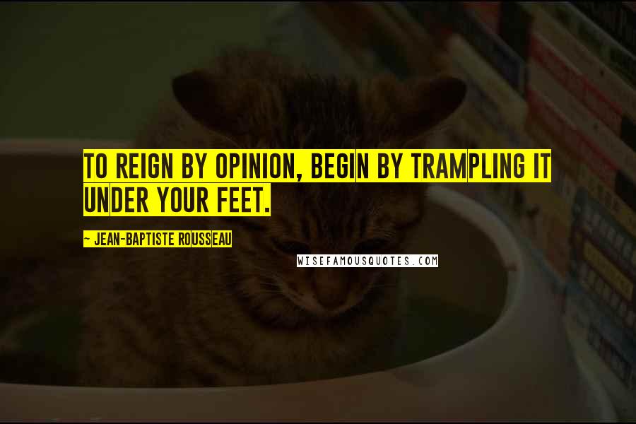 Jean-Baptiste Rousseau Quotes: To reign by opinion, begin by trampling it under your feet.