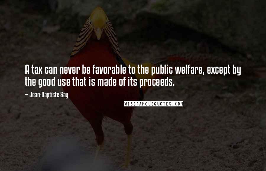 Jean-Baptiste Say Quotes: A tax can never be favorable to the public welfare, except by the good use that is made of its proceeds.