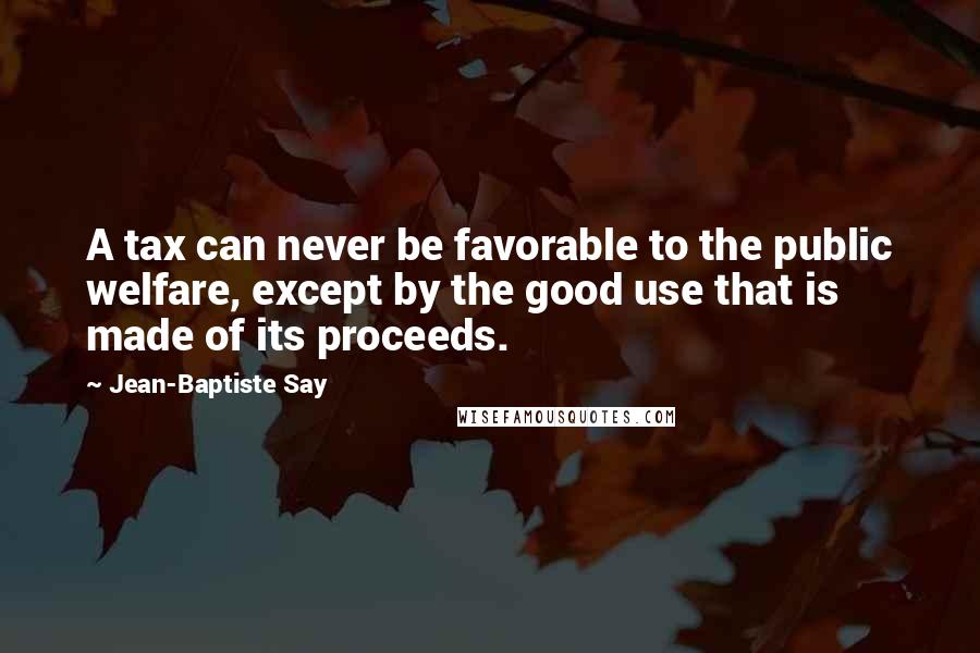 Jean-Baptiste Say Quotes: A tax can never be favorable to the public welfare, except by the good use that is made of its proceeds.