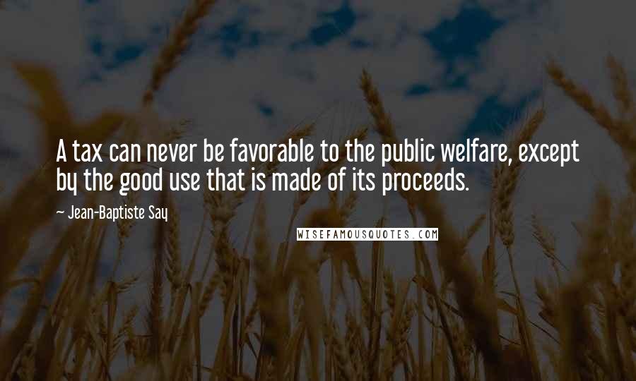 Jean-Baptiste Say Quotes: A tax can never be favorable to the public welfare, except by the good use that is made of its proceeds.