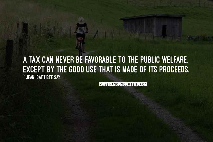 Jean-Baptiste Say Quotes: A tax can never be favorable to the public welfare, except by the good use that is made of its proceeds.