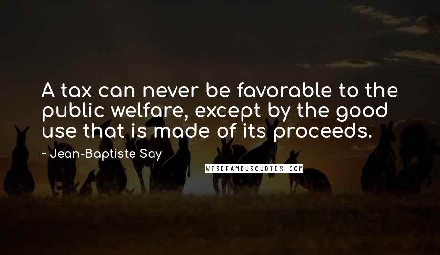 Jean-Baptiste Say Quotes: A tax can never be favorable to the public welfare, except by the good use that is made of its proceeds.