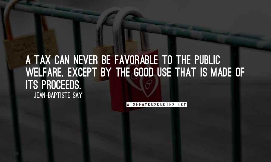 Jean-Baptiste Say Quotes: A tax can never be favorable to the public welfare, except by the good use that is made of its proceeds.