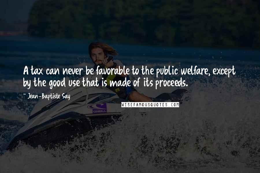 Jean-Baptiste Say Quotes: A tax can never be favorable to the public welfare, except by the good use that is made of its proceeds.