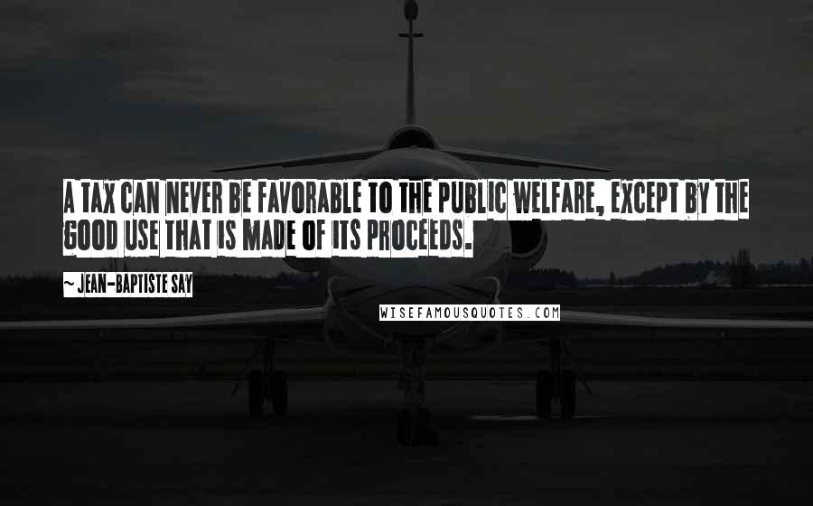 Jean-Baptiste Say Quotes: A tax can never be favorable to the public welfare, except by the good use that is made of its proceeds.