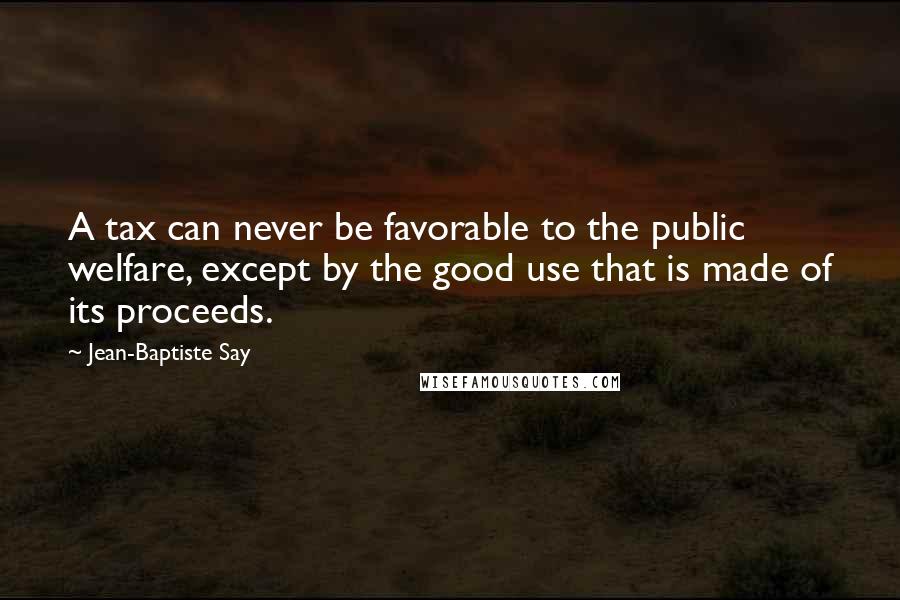 Jean-Baptiste Say Quotes: A tax can never be favorable to the public welfare, except by the good use that is made of its proceeds.