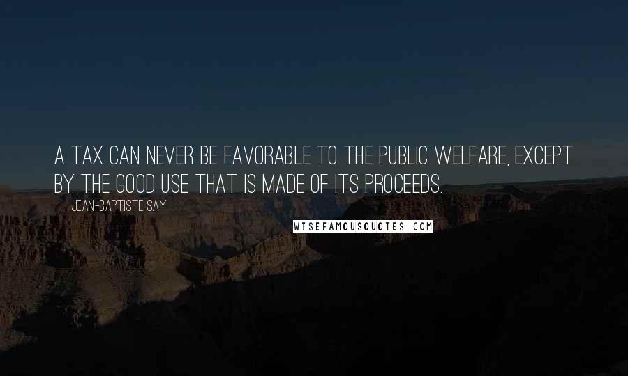 Jean-Baptiste Say Quotes: A tax can never be favorable to the public welfare, except by the good use that is made of its proceeds.