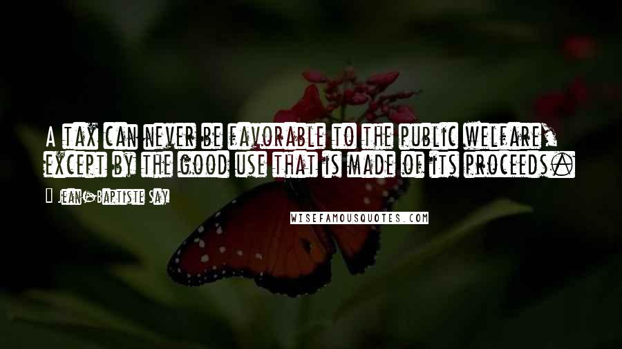 Jean-Baptiste Say Quotes: A tax can never be favorable to the public welfare, except by the good use that is made of its proceeds.