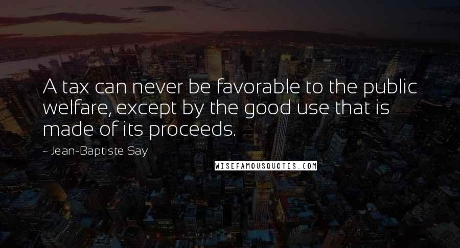 Jean-Baptiste Say Quotes: A tax can never be favorable to the public welfare, except by the good use that is made of its proceeds.