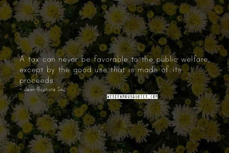 Jean-Baptiste Say Quotes: A tax can never be favorable to the public welfare, except by the good use that is made of its proceeds.