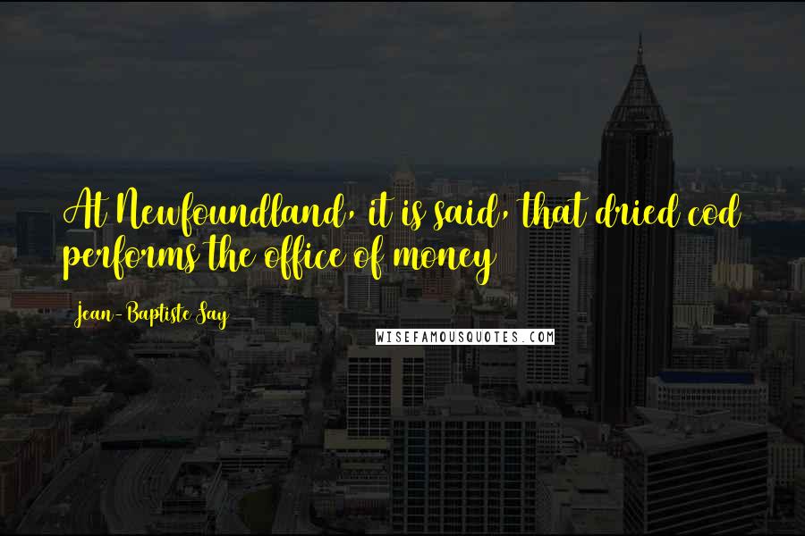 Jean-Baptiste Say Quotes: At Newfoundland, it is said, that dried cod performs the office of money