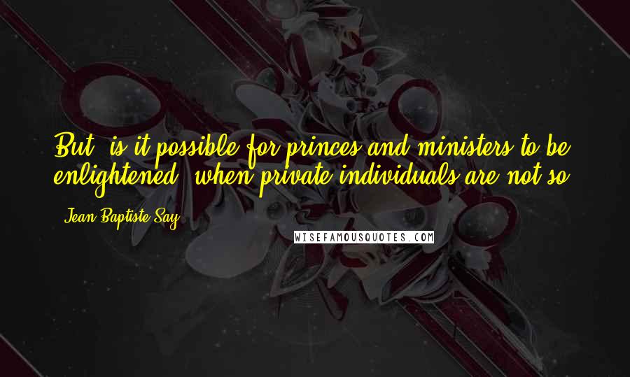 Jean-Baptiste Say Quotes: But, is it possible for princes and ministers to be enlightened, when private individuals are not so?