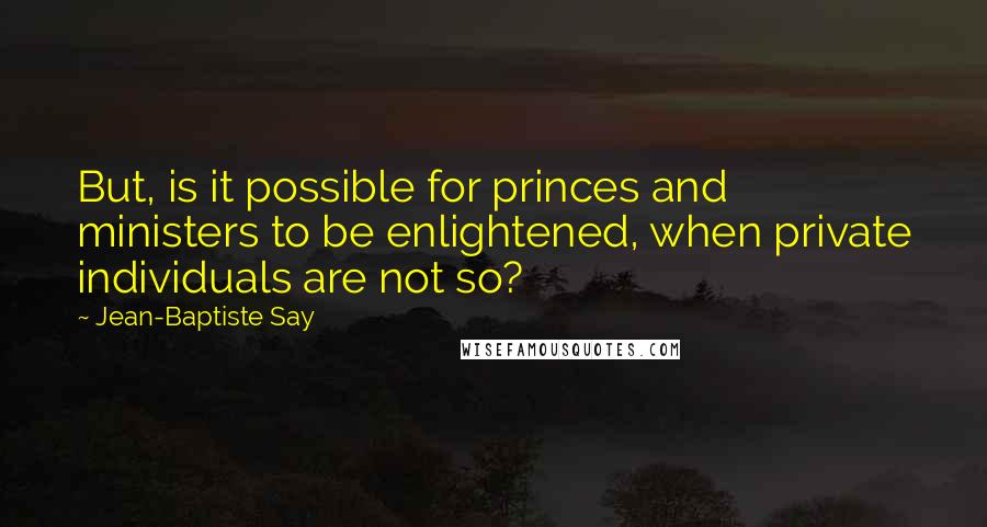 Jean-Baptiste Say Quotes: But, is it possible for princes and ministers to be enlightened, when private individuals are not so?