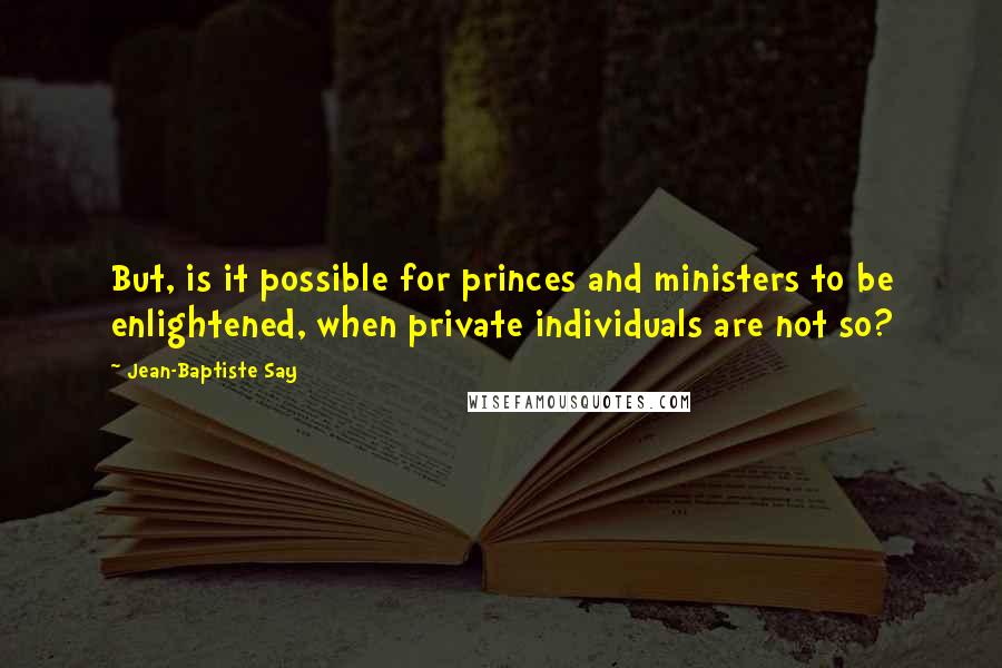 Jean-Baptiste Say Quotes: But, is it possible for princes and ministers to be enlightened, when private individuals are not so?