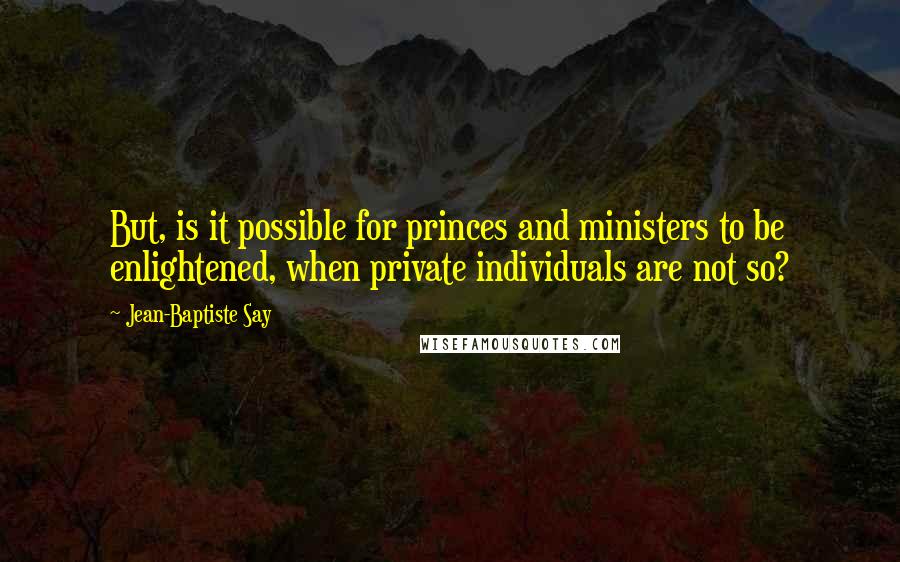 Jean-Baptiste Say Quotes: But, is it possible for princes and ministers to be enlightened, when private individuals are not so?