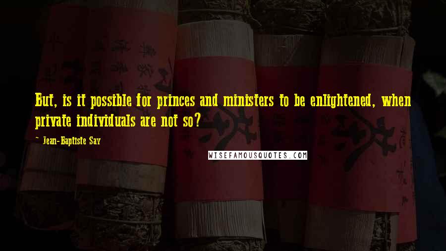 Jean-Baptiste Say Quotes: But, is it possible for princes and ministers to be enlightened, when private individuals are not so?