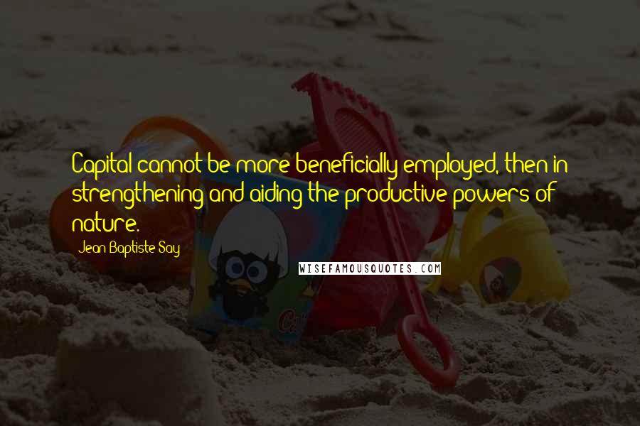 Jean-Baptiste Say Quotes: Capital cannot be more beneficially employed, then in strengthening and aiding the productive powers of nature.