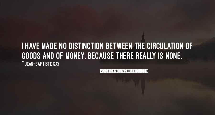 Jean-Baptiste Say Quotes: I have made no distinction between the circulation of goods and of money, because there really is none.