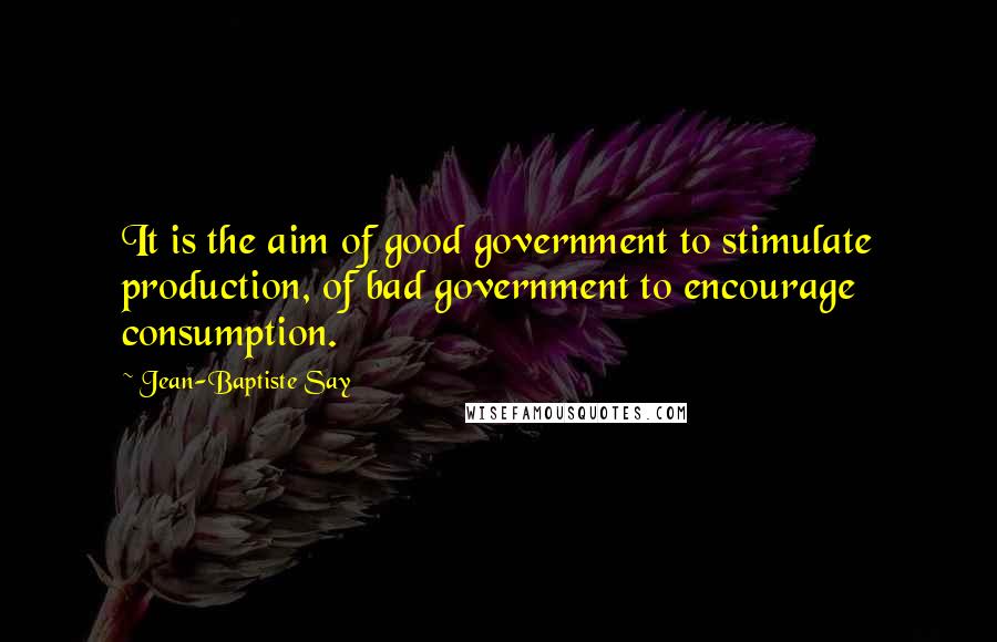 Jean-Baptiste Say Quotes: It is the aim of good government to stimulate production, of bad government to encourage consumption.