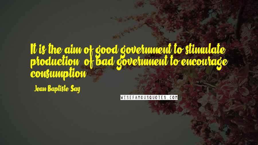 Jean-Baptiste Say Quotes: It is the aim of good government to stimulate production, of bad government to encourage consumption.