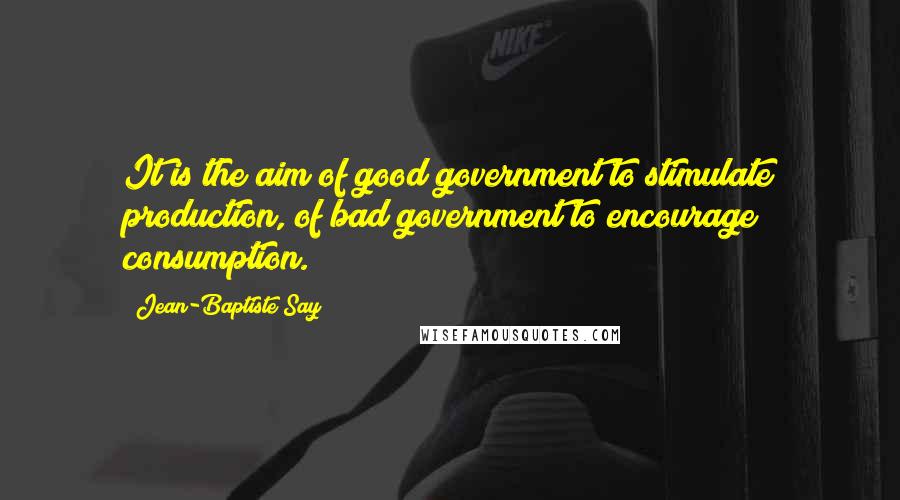 Jean-Baptiste Say Quotes: It is the aim of good government to stimulate production, of bad government to encourage consumption.