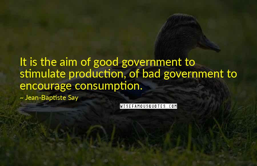 Jean-Baptiste Say Quotes: It is the aim of good government to stimulate production, of bad government to encourage consumption.