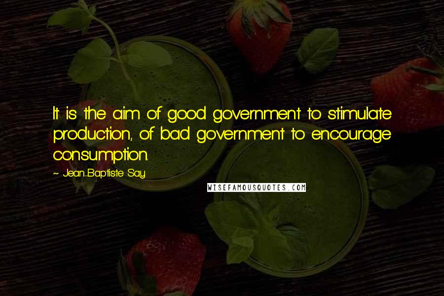Jean-Baptiste Say Quotes: It is the aim of good government to stimulate production, of bad government to encourage consumption.