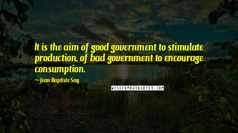 Jean-Baptiste Say Quotes: It is the aim of good government to stimulate production, of bad government to encourage consumption.