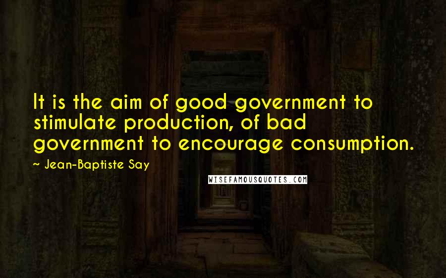 Jean-Baptiste Say Quotes: It is the aim of good government to stimulate production, of bad government to encourage consumption.