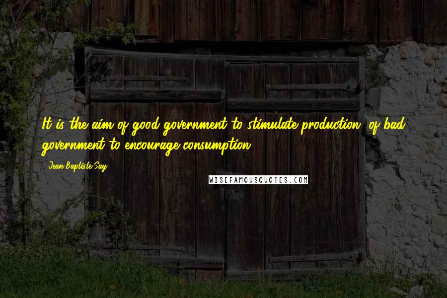 Jean-Baptiste Say Quotes: It is the aim of good government to stimulate production, of bad government to encourage consumption.