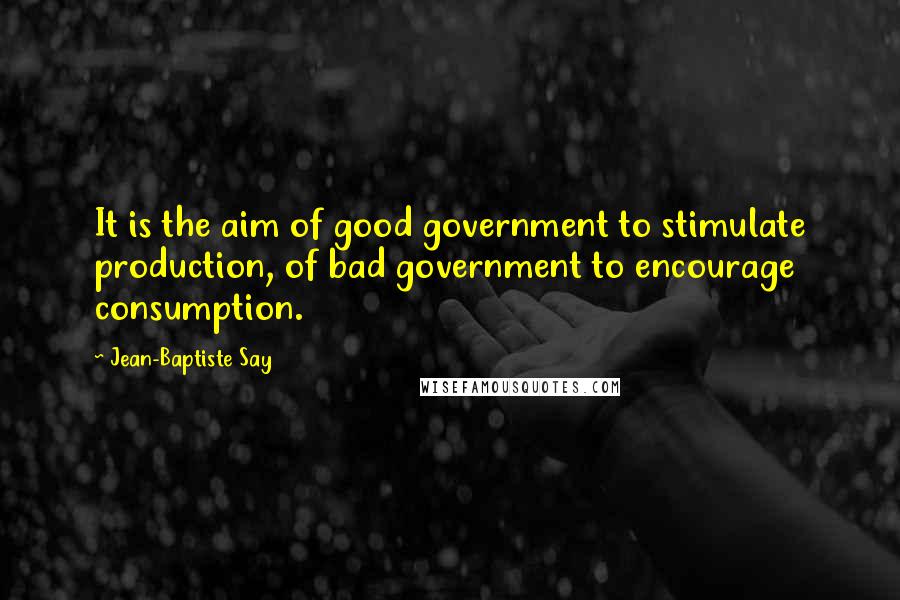 Jean-Baptiste Say Quotes: It is the aim of good government to stimulate production, of bad government to encourage consumption.