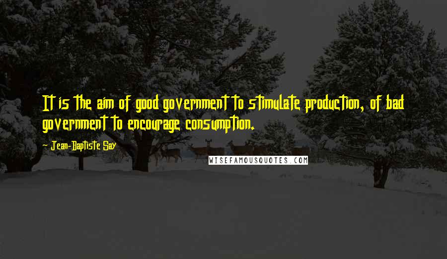 Jean-Baptiste Say Quotes: It is the aim of good government to stimulate production, of bad government to encourage consumption.