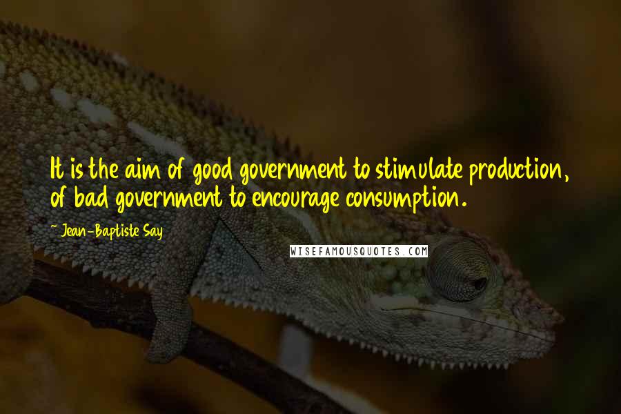 Jean-Baptiste Say Quotes: It is the aim of good government to stimulate production, of bad government to encourage consumption.