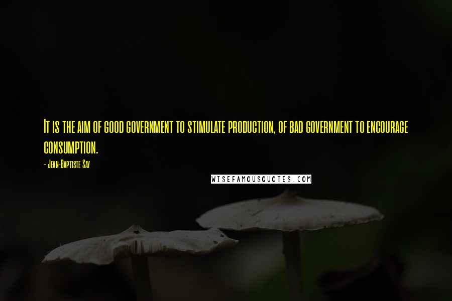 Jean-Baptiste Say Quotes: It is the aim of good government to stimulate production, of bad government to encourage consumption.