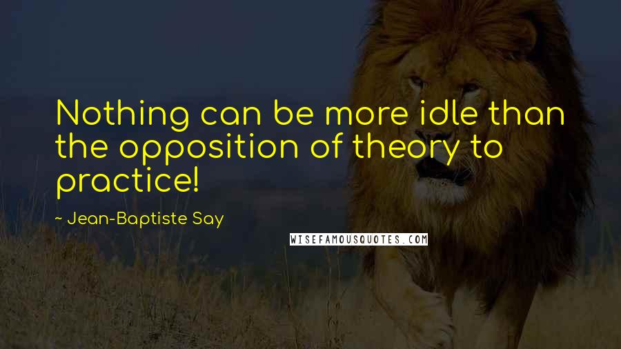 Jean-Baptiste Say Quotes: Nothing can be more idle than the opposition of theory to practice!