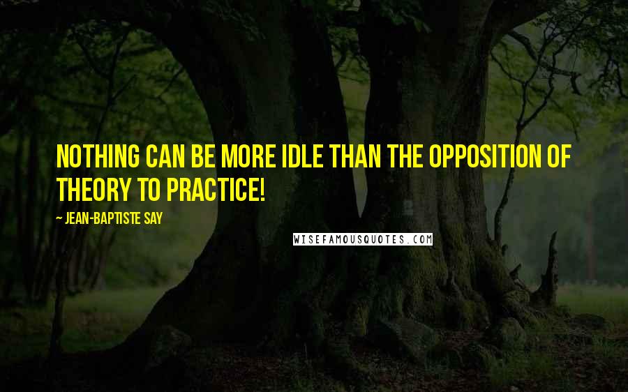 Jean-Baptiste Say Quotes: Nothing can be more idle than the opposition of theory to practice!