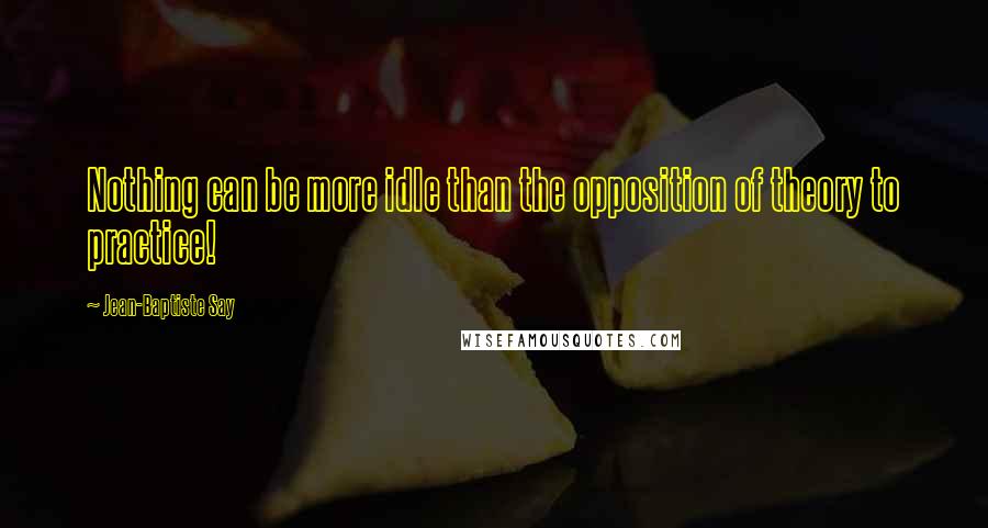 Jean-Baptiste Say Quotes: Nothing can be more idle than the opposition of theory to practice!