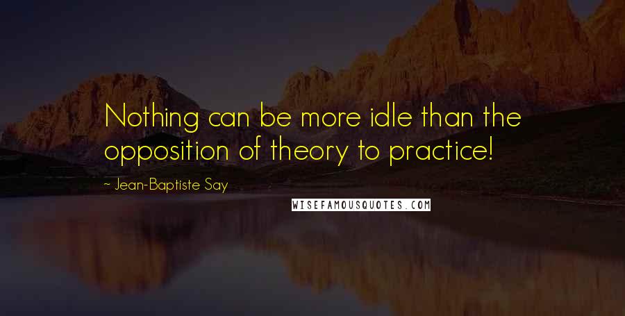 Jean-Baptiste Say Quotes: Nothing can be more idle than the opposition of theory to practice!